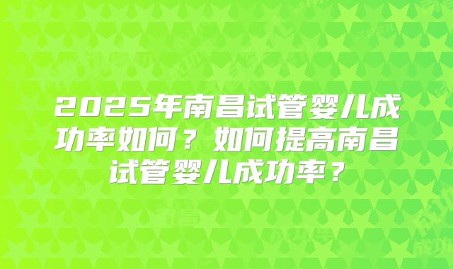 2025年南昌试管婴儿成功率如何？如何提高南昌试管婴儿成功率？