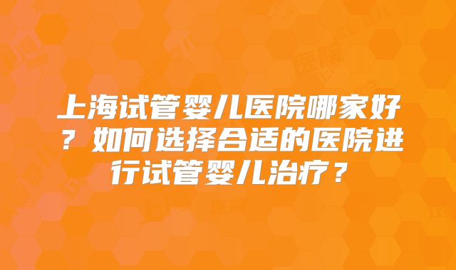 上海试管婴儿医院哪家好？如何选择合适的医院进行试管婴儿治疗？