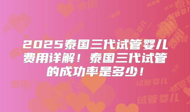 2025泰国三代试管婴儿费用详解!泰国三代试管的成功率是多少!