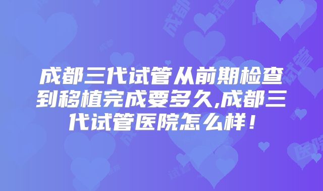 成都三代试管从前期检查到移植完成要多久,成都三代试管医院怎么样！