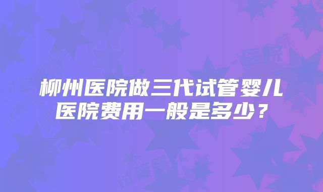柳州医院做三代试管婴儿医院费用一般是多少？