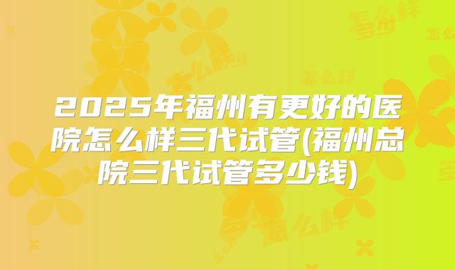 2025年福州有更好的医院怎么样三代试管(福州总院三代试管多少钱)