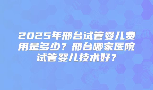 2025年邢台试管婴儿费用是多少？邢台哪家医院试管婴儿技术好？