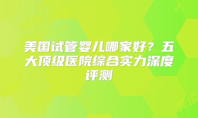 美国试管婴儿哪家好?五大顶级医院综合实力深度评测