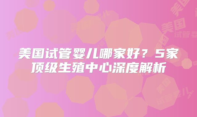美国试管婴儿哪家好？5家顶级生殖中心深度解析