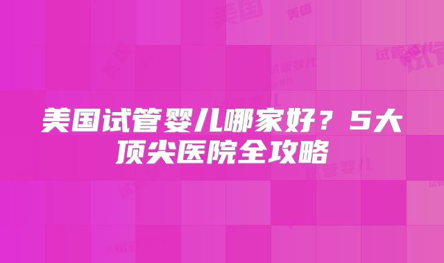 美国试管婴儿哪家好？5大顶尖医院全攻略