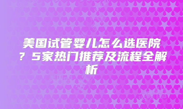 美国试管婴儿怎么选医院？5家热门推荐及流程全解析
