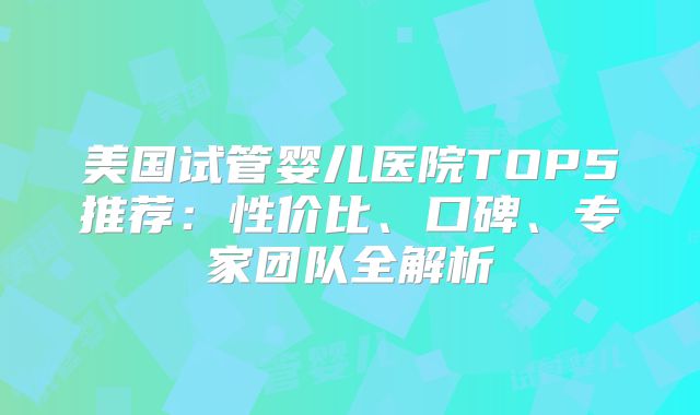 美国试管婴儿医院TOP5推荐:性价比、口碑、专家团队全解析