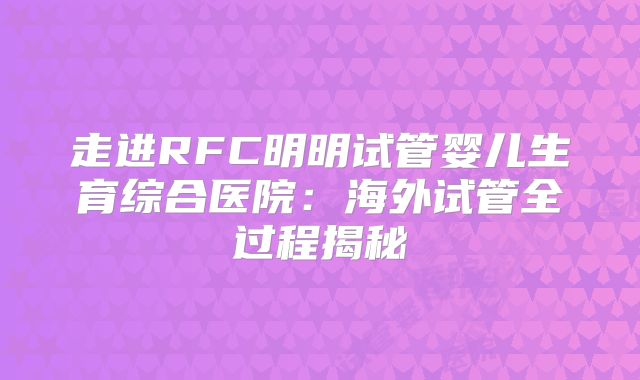 走进RFC明明试管婴儿生育综合医院：海外试管全过程揭秘