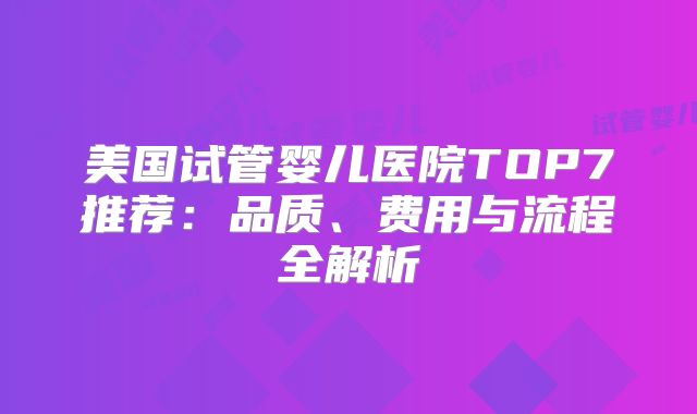 美国试管婴儿医院TOP7推荐：品质、费用与流程全解析