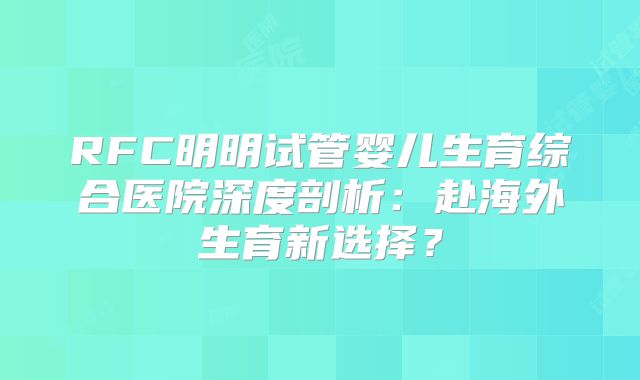 RFC明明试管婴儿生育综合医院深度剖析：赴海外生育新选择？