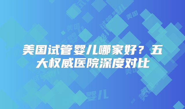 美国试管婴儿哪家好？五大权威医院深度对比