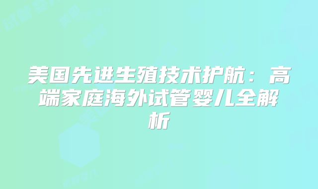 美国先进生殖技术护航:高端家庭海外试管婴儿全解析